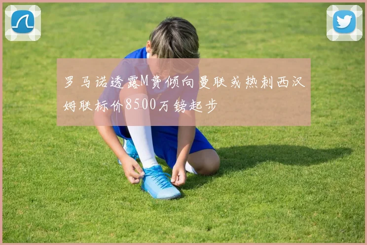 罗马诺透露M费倾向曼联或热刺西汉姆联标价8500万镑起步