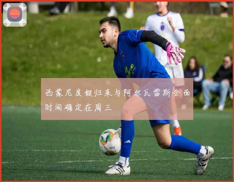 西蒙尼度假归来与阿尔瓦雷斯会面时间确定在周三