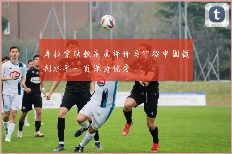库拉索助教高度评价马宁称中国裁判水平一直保持优秀