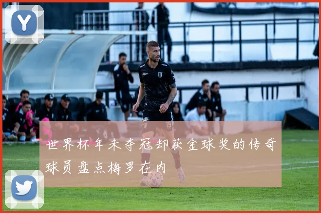 世界杯年未夺冠却获金球奖的传奇球员盘点梅罗在内