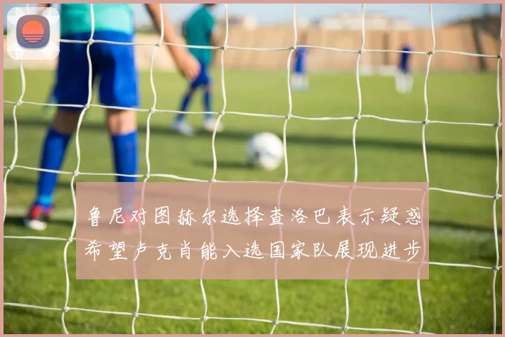 鲁尼对图赫尔选择查洛巴表示疑惑希望卢克肖能入选国家队展现进步