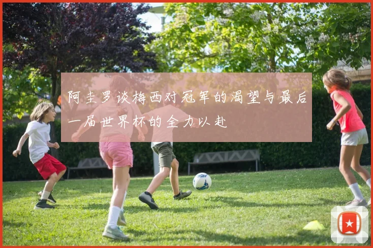 阿圭罗谈梅西对冠军的渴望与最后一届世界杯的全力以赴