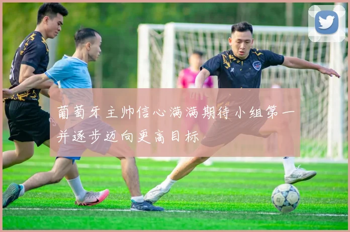 葡萄牙主帅信心满满期待小组第一并逐步迈向更高目标