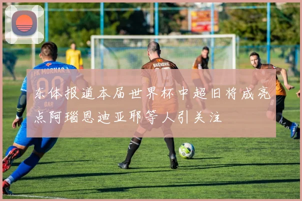 东体报道本届世界杯中超旧将成亮点阿瑙恩迪亚耶等人引关注