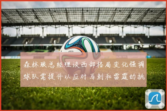 森林狼总经理谈西部格局变化强调球队需提升以应对马刺和雷霆的挑战