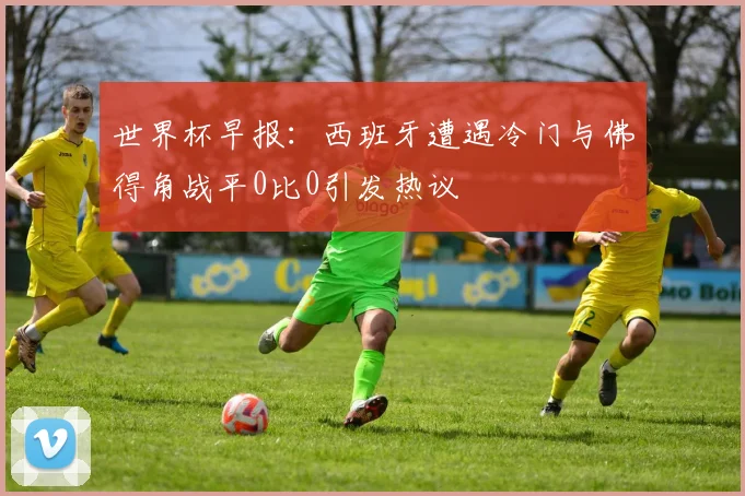世界杯早报：西班牙遭遇冷门与佛得角战平0比0引发热议