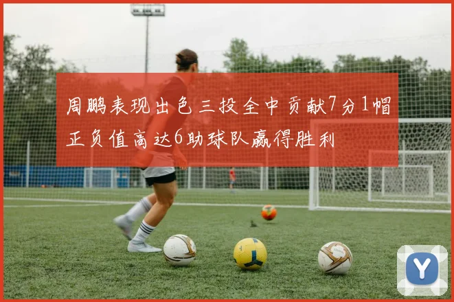 周鹏表现出色三投全中贡献7分1帽正负值高达6助球队赢得胜利