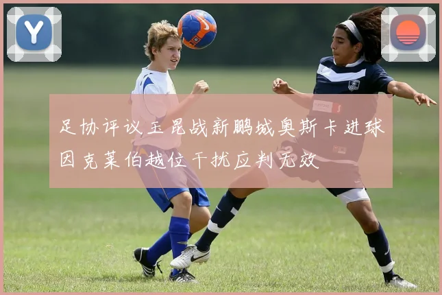 足协评议玉昆战新鹏城奥斯卡进球因克莱伯越位干扰应判无效