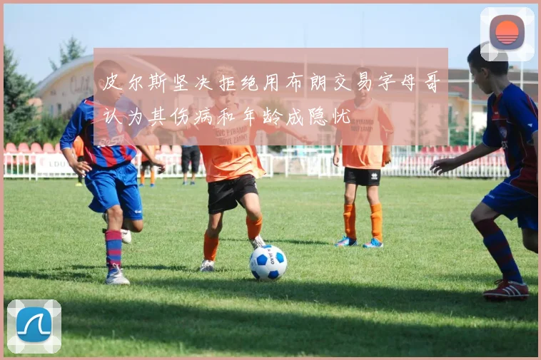 皮尔斯坚决拒绝用布朗交易字母哥认为其伤病和年龄成隐忧