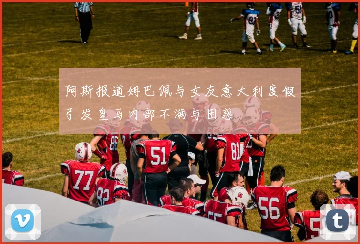 阿斯报道姆巴佩与女友意大利度假引发皇马内部不满与困惑