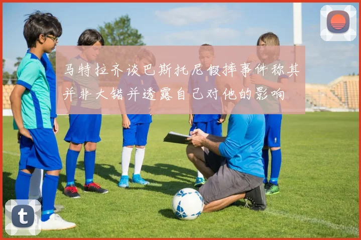 马特拉齐谈巴斯托尼假摔事件称其并非大错并透露自己对他的影响