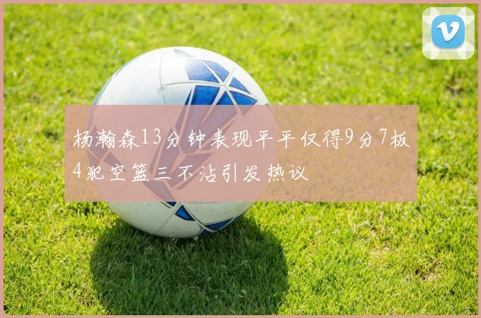 杨瀚森13分钟表现平平仅得9分7板4犯空篮三不沾引发热议