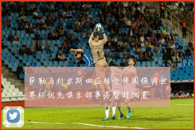 萨勒马科尔斯回应转会传闻强调世界杯优先俱乐部事务暂时搁置