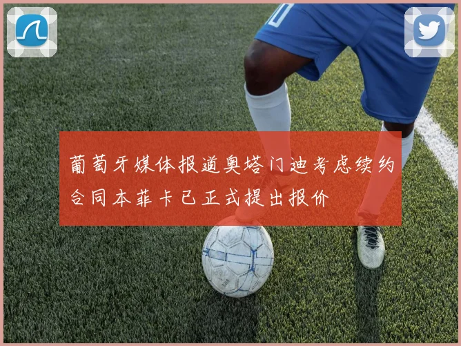 葡萄牙媒体报道奥塔门迪考虑续约合同本菲卡已正式提出报价