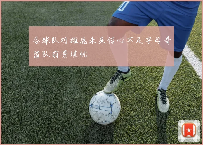 各球队对雄鹿未来信心不足字母哥留队前景堪忧