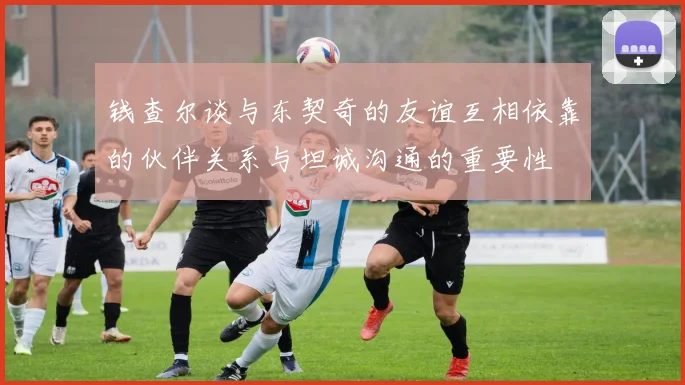 钱查尔谈与东契奇的友谊互相依靠的伙伴关系与坦诚沟通的重要性