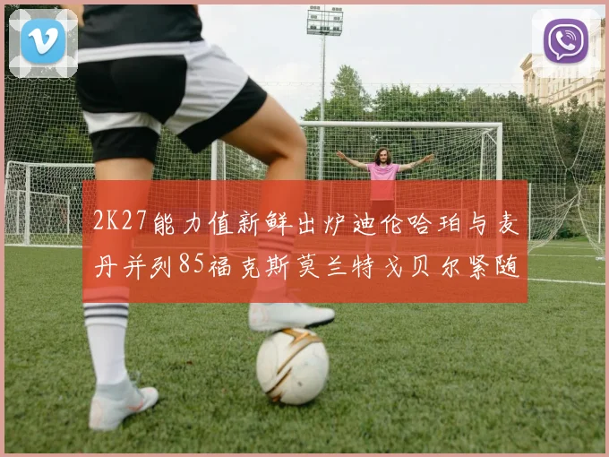 2K27能力值新鲜出炉迪伦哈珀与麦丹并列85福克斯莫兰特戈贝尔紧随其后84