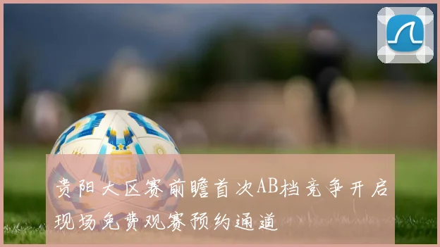 贵阳大区赛前瞻首次AB档竞争开启现场免费观赛预约通道
