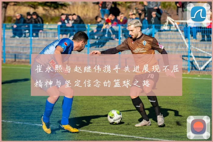 崔永熙与赵继伟携手共进展现不屈精神与坚定信念的篮球之路