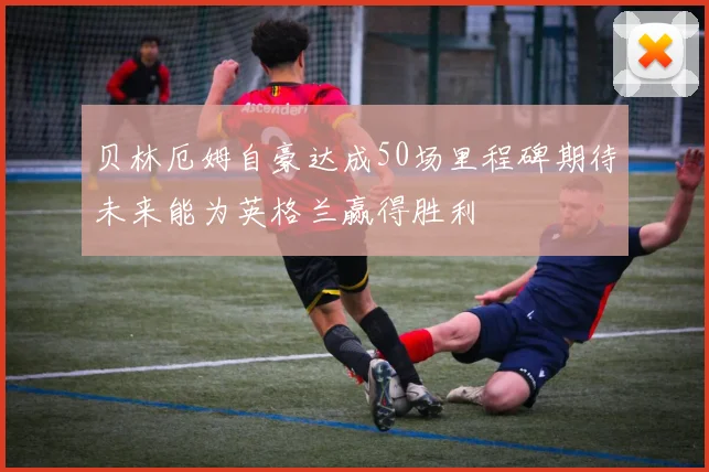贝林厄姆自豪达成50场里程碑期待未来能为英格兰赢得胜利