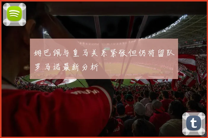 姆巴佩与皇马关系紧张但仍将留队罗马诺最新分析