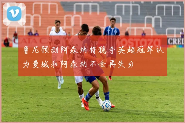 鲁尼预测阿森纳将稳夺英超冠军认为曼城和阿森纳不会再失分