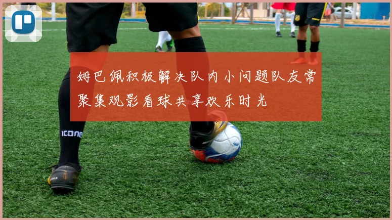 姆巴佩积极解决队内小问题队友常聚集观影看球共享欢乐时光