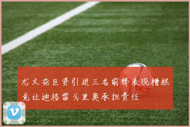 尤文花巨资引进三名前锋表现糟糕竟让迪格雷戈里奥承担责任