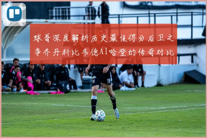 球哥深度解析历史最佳得分后卫之争乔丹科比韦德AI哈登的传奇对比