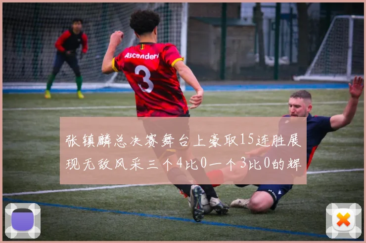张镇麟总决赛舞台上豪取15连胜展现无敌风采三个4比0一个3比0的辉煌战绩