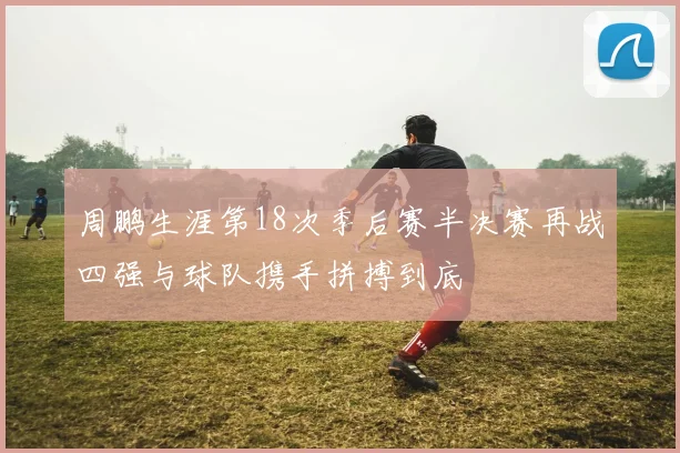 周鹏生涯第18次季后赛半决赛再战四强与球队携手拼搏到底